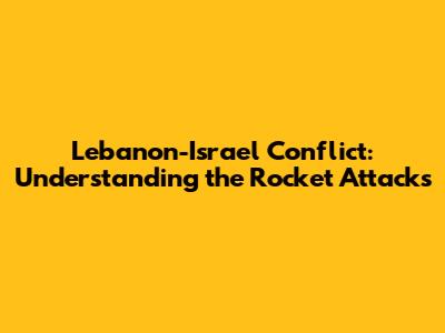 Lebanon-Israel Conflict: Understanding the Rocket Attacks