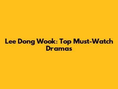 Lee Dong Wook: Top Must-Watch Dramas