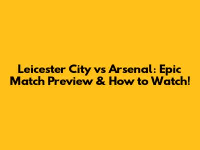 Leicester City vs Arsenal: Epic Match Preview & How to Watch!