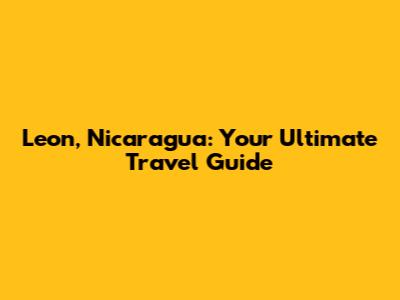 Leon, Nicaragua: Your Ultimate Travel Guide