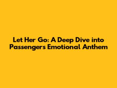 Let Her Go: A Deep Dive into Passenger's Emotional Anthem