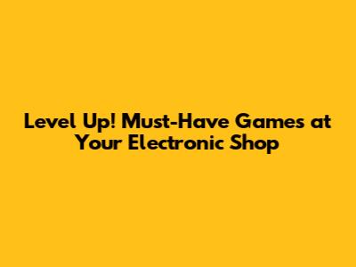 Level Up! Must-Have Games at Your Electronic Shop