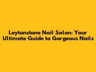 Leytonstone Nail Salon: Your Ultimate Guide to Gorgeous Nails