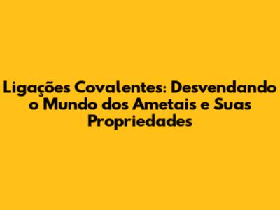 Ligações Covalentes: Desvendando o Mundo dos Ametais e Suas Propriedades
