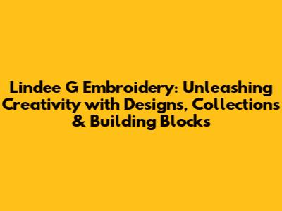 Lindee G Embroidery: Unleashing Creativity with Designs, Collections & Building Blocks