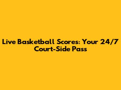 Live Basketball Scores: Your 24/7 Court-Side Pass