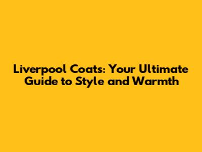 Liverpool Coats: Your Ultimate Guide to Style and Warmth