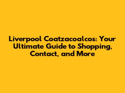 Liverpool Coatzacoalcos: Your Ultimate Guide to Shopping, Contact, and More