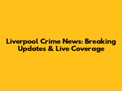 Liverpool Crime News: Breaking Updates & Live Coverage