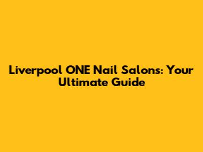 Liverpool ONE Nail Salons: Your Ultimate Guide