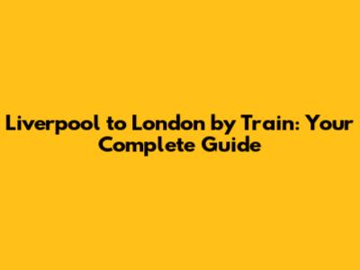 Liverpool to London by Train: Your Complete Guide