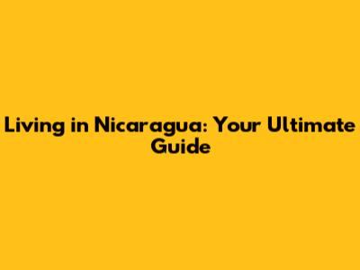 Living in Nicaragua: Your Ultimate Guide