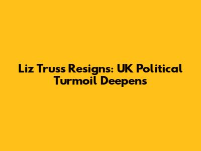 Liz Truss Resigns: UK Political Turmoil Deepens