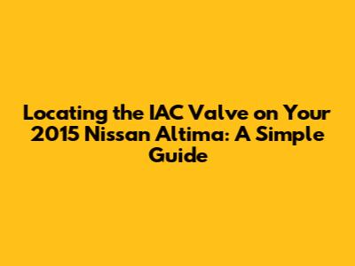 Locating the IAC Valve on Your 2015 Nissan Altima: A Simple Guide