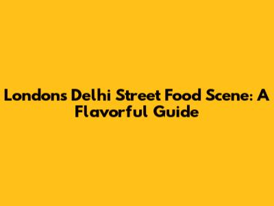 London's Delhi Street Food Scene: A Flavorful Guide