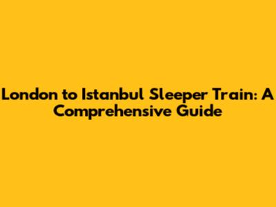 London to Istanbul Sleeper Train: A Comprehensive Guide