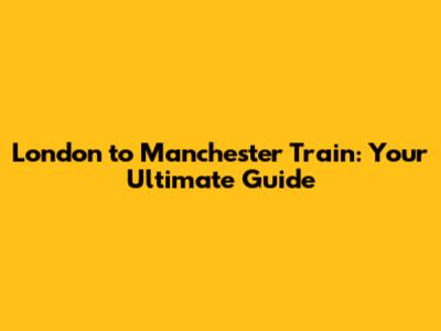 London to Manchester Train: Your Ultimate Guide