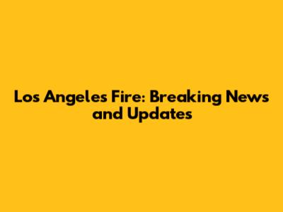 Los Angeles Fire: Breaking News and Updates