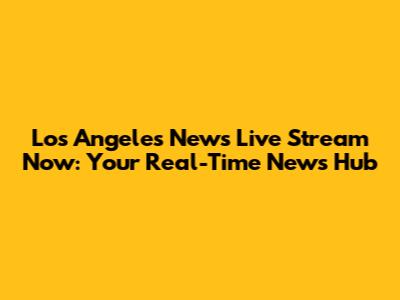 Los Angeles News Live Stream Now: Your Real-Time News Hub