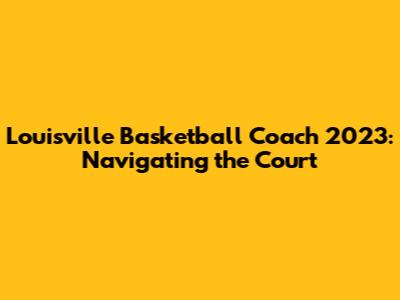 Louisville Basketball Coach 2023: Navigating the Court