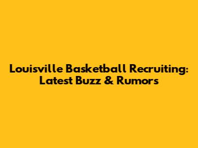 Louisville Basketball Recruiting: Latest Buzz & Rumors