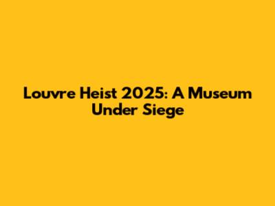 Louvre Heist 2025: A Museum Under Siege