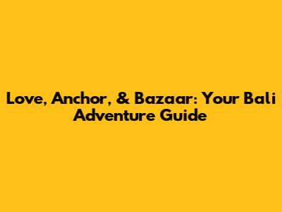 Love, Anchor, & Bazaar: Your Bali Adventure Guide