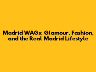 Madrid WAGs: Glamour, Fashion, and the Real Madrid Lifestyle