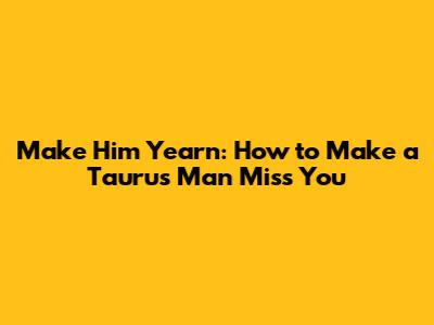 Make Him Yearn: How to Make a Taurus Man Miss You