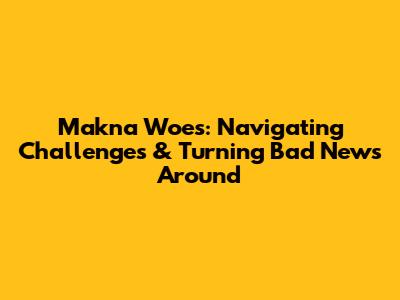 Makna Woes: Navigating Challenges & Turning Bad News Around