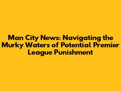 Man City News: Navigating the Murky Waters of Potential Premier League Punishment