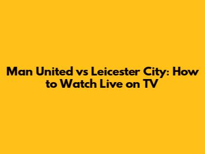Man United vs Leicester City: How to Watch Live on TV