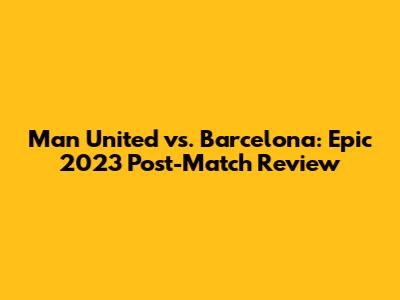 Man United vs. Barcelona: Epic 2023 Post-Match Review