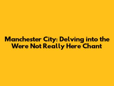 Manchester City: Delving into the 'We're Not Really Here' Chant