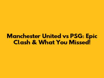 Manchester United vs PSG: Epic Clash & What You Missed!