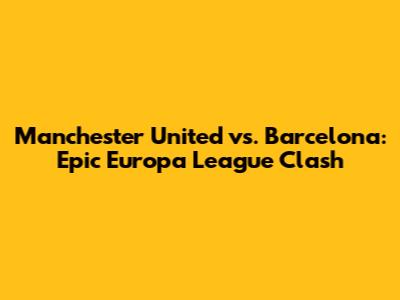 Manchester United vs. Barcelona: Epic Europa League Clash