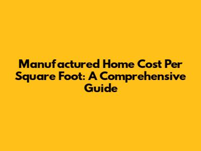 Manufactured Home Cost Per Square Foot: A Comprehensive Guide