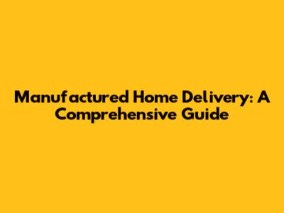 Manufactured Home Delivery: A Comprehensive Guide