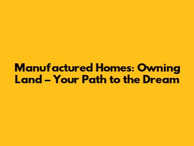 Manufactured Homes: Owning Land – Your Path to the Dream