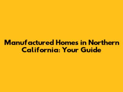 Manufactured Homes in Northern California: Your Guide