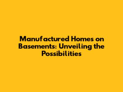 Manufactured Homes on Basements: Unveiling the Possibilities