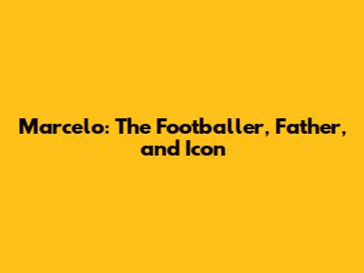 Marcelo: The Footballer, Father, and Icon