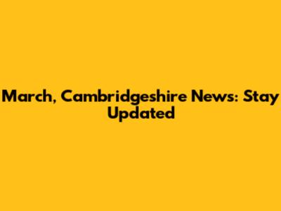 March, Cambridgeshire News: Stay Updated