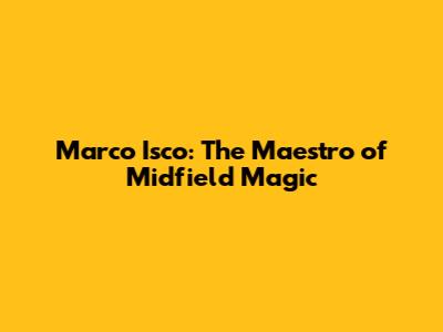 Marco Isco: The Maestro of Midfield Magic