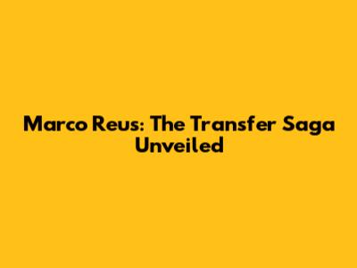 Marco Reus: The Transfer Saga Unveiled