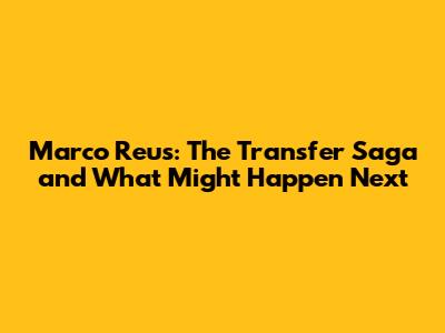 Marco Reus: The Transfer Saga and What Might Happen Next