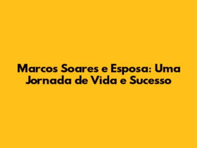 Marcos Soares e Esposa: Uma Jornada de Vida e Sucesso
