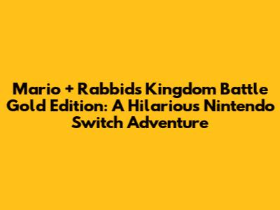 Mario + Rabbids Kingdom Battle Gold Edition: A Hilarious Nintendo Switch Adventure