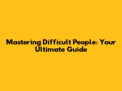 Mastering Difficult People: Your Ultimate Guide