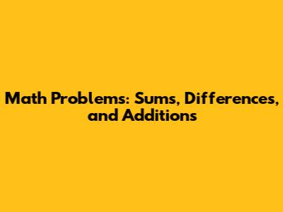 Math Problems: Sums, Differences, and Additions